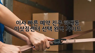 이사 빠른 예약: 진주 하대동 이삿짐센터 선택 완벽 가이드